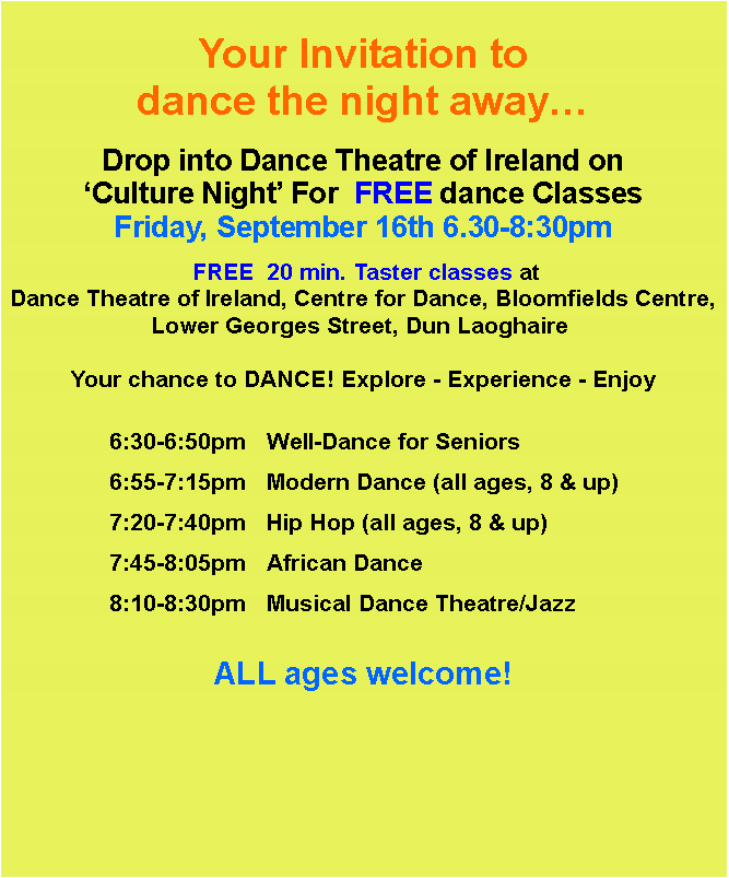 Text Box: Your Invitation to dance the night awayDrop into Dance Theatre of Ireland on Culture Night For  FREE dance ClassesFriday, September 16th 6.30-8:30pm FREE  20 min. Taster classes at Dance Theatre of Ireland, Centre for Dance, Bloomfields Centre, Lower Georges Street, Dun Laoghaire  Your chance to DANCE! Explore - Experience - Enjoy				6:30-6:50pm	Well-Dance for Seniors		6:55-7:15pm	Modern Dance (all ages, 8 & up) 		7:20-7:40pm	Hip Hop (all ages, 8 & up)		7:45-8:05pm	African Dance		8:10-8:30pm	Musical Dance Theatre/Jazz		ALL ages welcome!